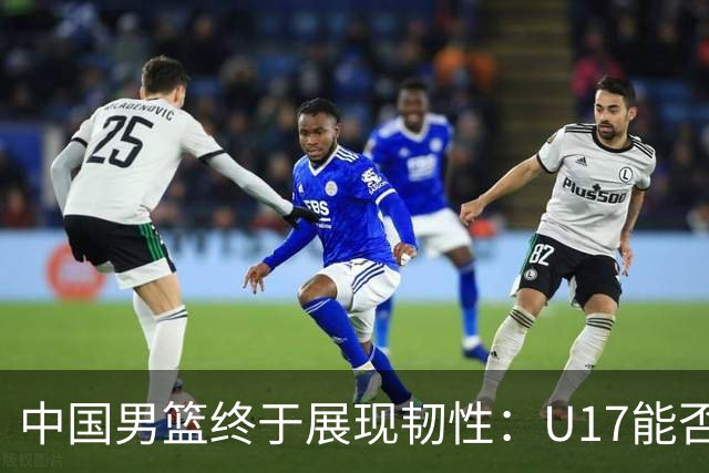 中国男篮终于展现韧性：U17能否挑战欧洲强队，冲击世界杯前9名？